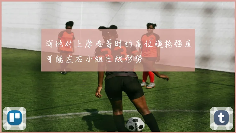 海地对上摩洛哥时的高位逼抢强度可能左右小组出线形势