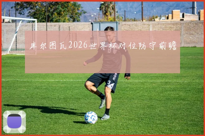 库尔图瓦2026世界杯对位防守前瞻