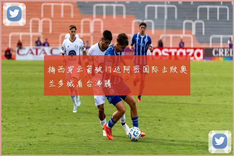 梅西穿云箭破门迈阿密国际击败奥兰多城看台沸腾
