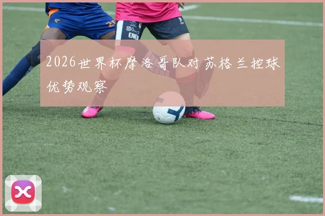 2026世界杯摩洛哥队对苏格兰控球优势观察