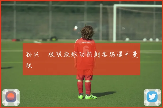 孙兴慜极限救球助热刺客场逼平曼联