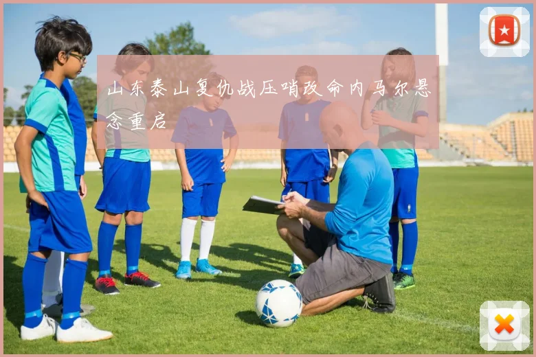 山东泰山复仇战压哨改命内马尔悬念重启