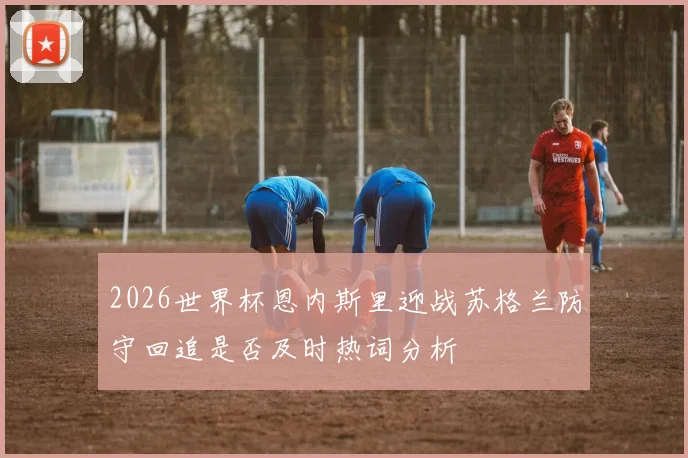 2026世界杯恩内斯里迎战苏格兰防守回追是否及时热词分析