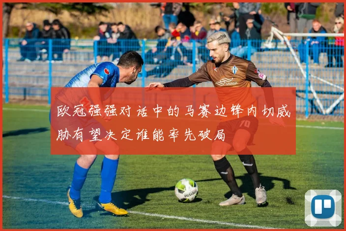欧冠强强对话中的马赛边锋内切威胁有望决定谁能率先破局