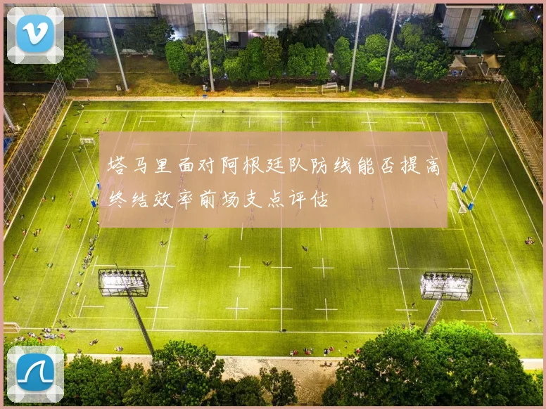 塔马里面对阿根廷队防线能否提高终结效率前场支点评估