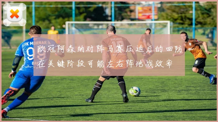 欧冠阿森纳对阵马赛压迫后的回防在关键阶段可能左右阵地战效率