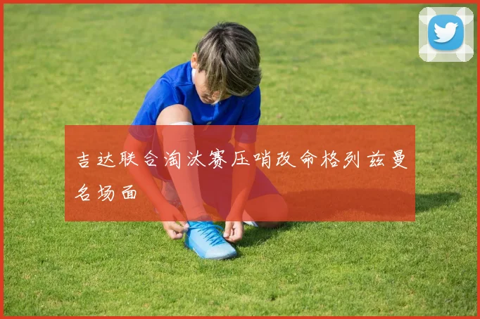 吉达联合淘汰赛压哨改命格列兹曼名场面