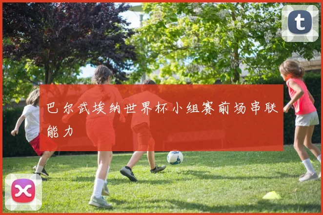 巴尔武埃纳世界杯小组赛前场串联能力