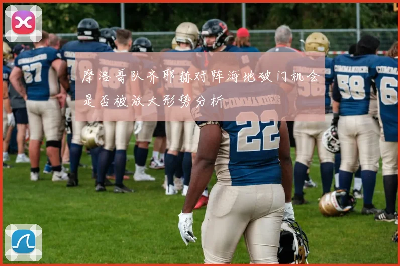 摩洛哥队齐耶赫对阵海地破门机会是否被放大形势分析
