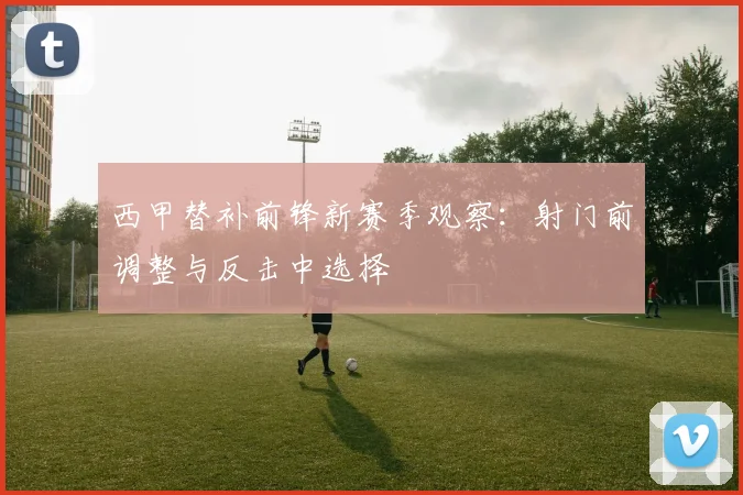西甲替补前锋新赛季观察：射门前调整与反击中选择