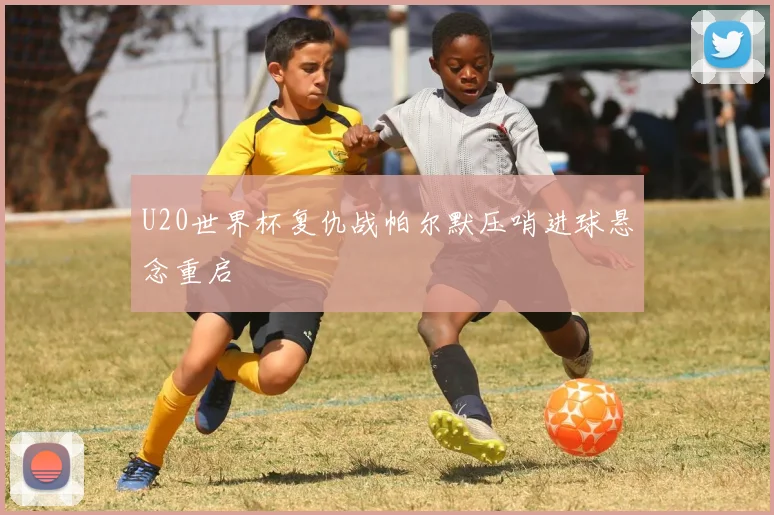 U20世界杯复仇战帕尔默压哨进球悬念重启