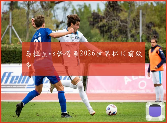 乌拉圭vs佛得角2026世界杯门前效率