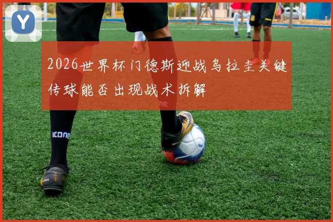 2026世界杯门德斯迎战乌拉圭关键传球能否出现战术拆解
