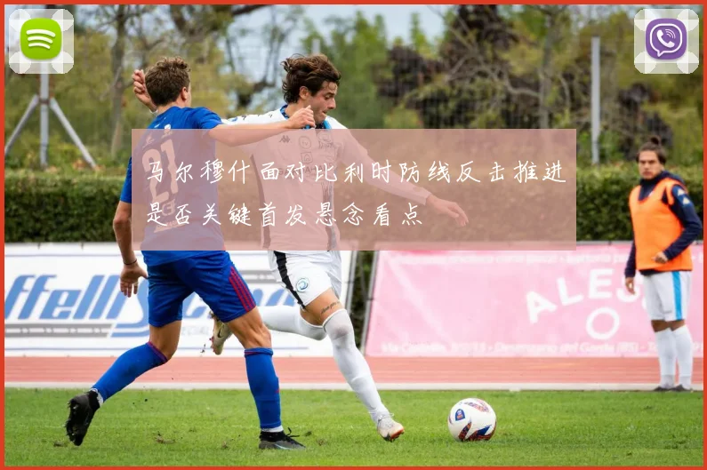 马尔穆什面对比利时防线反击推进是否关键首发悬念看点