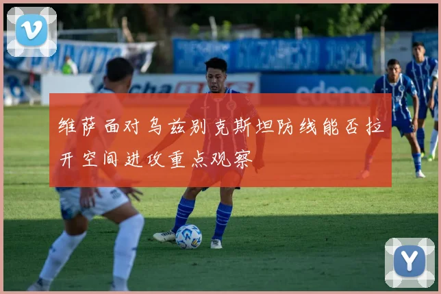 维萨面对乌兹别克斯坦防线能否拉开空间进攻重点观察