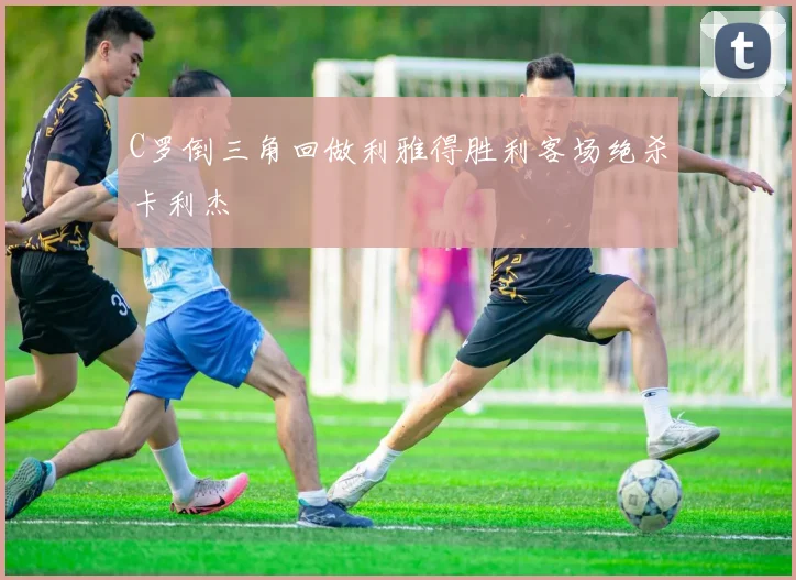 C罗倒三角回做利雅得胜利客场绝杀卡利杰