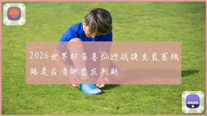 2026世界杯黄喜灿迎战捷克直塞线路是否清晰首发判断