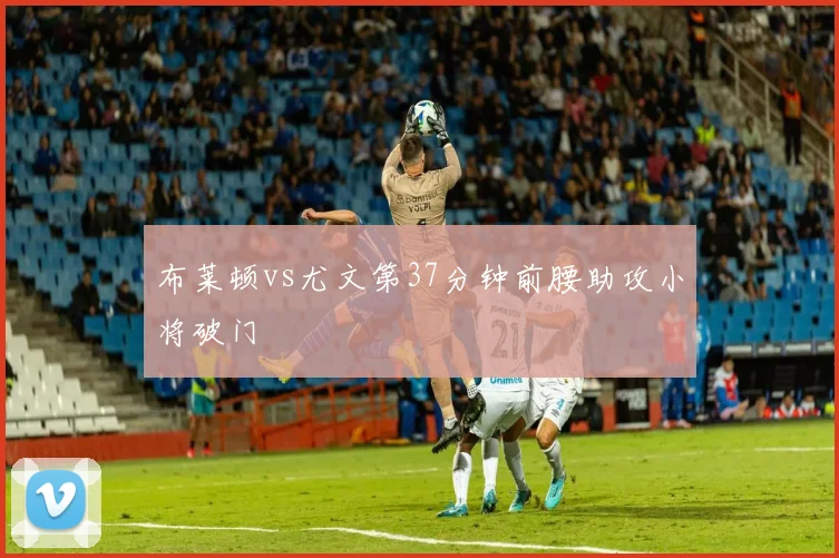 布莱顿vs尤文第37分钟前腰助攻小将破门