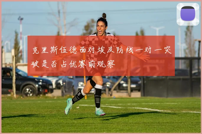 克里斯伍德面对埃及防线一对一突破是否占优赛前观察