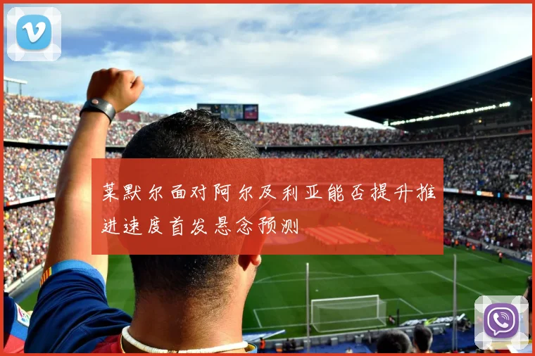 莱默尔面对阿尔及利亚能否提升推进速度首发悬念预测