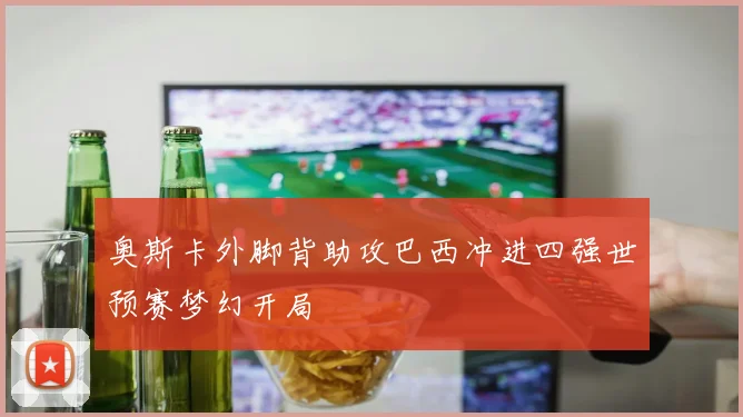 奥斯卡外脚背助攻巴西冲进四强世预赛梦幻开局