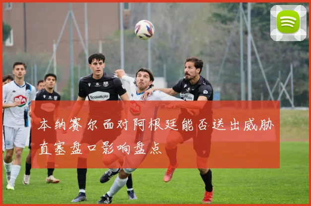 本纳赛尔面对阿根廷能否送出威胁直塞盘口影响盘点