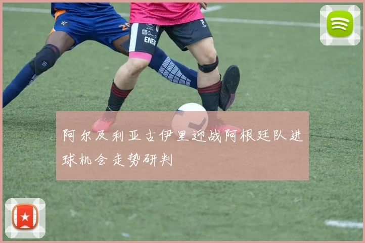 阿尔及利亚古伊里迎战阿根廷队进球机会走势研判