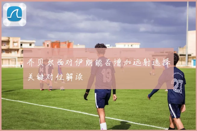 乔贝尔面对伊朗能否增加远射选择关键对位解读