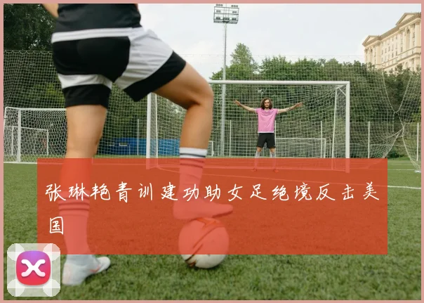 张琳艳青训建功助女足绝境反击美国