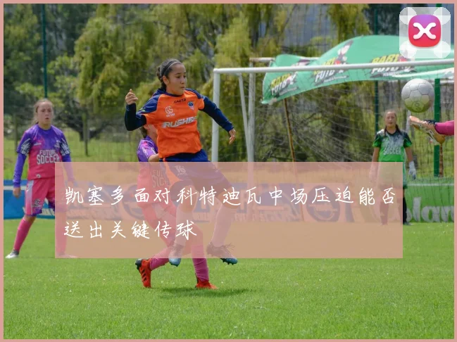 凯塞多面对科特迪瓦中场压迫能否送出关键传球