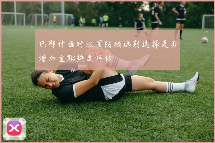 巴耶什面对法国防线远射选择是否增加金靴热度评估