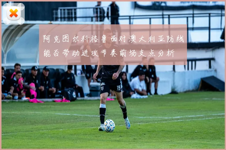 阿克图尔科格鲁面对澳大利亚防线能否带动进攻节奏前场支点分析