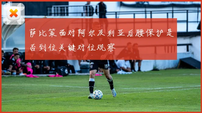 萨比策面对阿尔及利亚后腰保护是否到位关键对位观察