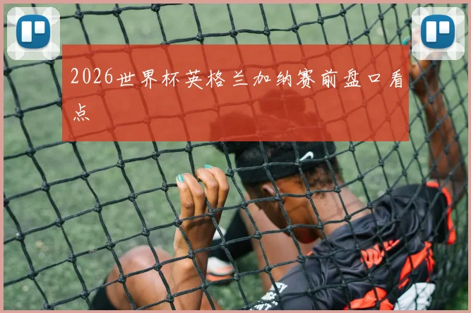 2026世界杯英格兰加纳赛前盘口看点