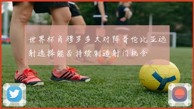 世界杯肖穆罗多夫对阵哥伦比亚远射选择能否持续制造射门机会